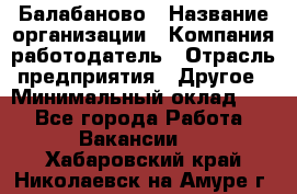 Балабаново › Название организации ­ Компания-работодатель › Отрасль предприятия ­ Другое › Минимальный оклад ­ 1 - Все города Работа » Вакансии   . Хабаровский край,Николаевск-на-Амуре г.